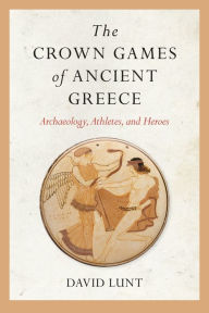 Title: The Crown Games of Ancient Greece: Archaeology, Athletes, and Heroes, Author: David Lunt
