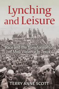 Title: Lynching and Leisure: Race and the Transformation of Mob Violence in Texas, Author: Terry Anne Scott