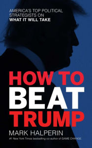 Title: How to Beat Trump: America's Top Political Strategists on What It Will Take, Author: Mark Halperin