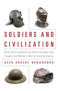 Title: Soldiers and Civilization: How the Profession of Arms Thought and Fought the Modern World into Existence, Author: Reed R Bonadonna PhD.