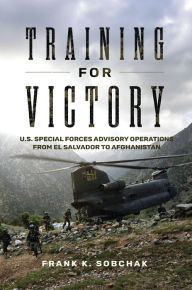 Title: Training for Victory: U.S. Special Forces Advisory Operations from El Salvador to Afghanistan, Author: Frank Kenneth Sobchak