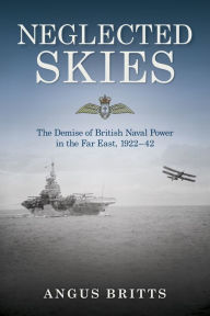 Title: Neglected Skies: The Demise of British Naval Power in the Far East, 1922-42, Author: Angus Britts