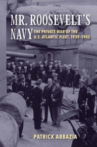 Title: Mr. Roosevelt's Navy: The Private War of the U.S. Atlantic Fleet, 1939-1942, Author: Patrick Abbazia