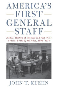 Title: America's First General Staff: A Short History of the Rise and Fall of the General Board of the U.S. Navy, 1900-1950, Author: John Trost Kuehn USN (Ret.)