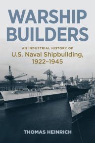 Title: Warship Builders: An Industrial History of U.S. Naval Shipbuilding, 1922-1945, Author: Thomas Heinrich
