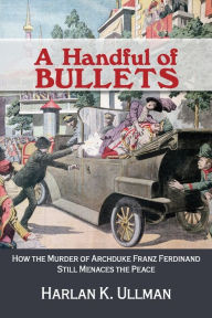 Title: A Handful of Bullets: How the Murder of Archduke Franz Ferdinand Still Menaces the Peace, Author: Harlan Ullman