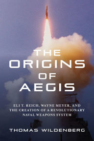 Title: The Origins of Aegis: Eli T. Reich, Wayne Meyer, and the Creation of a Revolutionary Naval Weapons System, Author: Thomas Wildenberg
