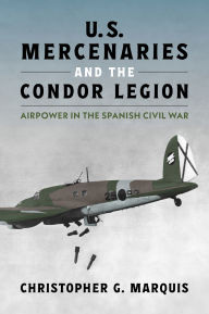 Title: U.S. Mercenaries and the Condor Legion: Airpower in the Spanish Civil War, Author: Christopher G. Marquis