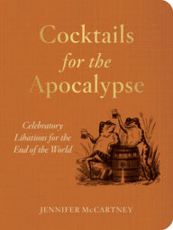 Title: Cocktails for the Apocalypse: Celebratory Libations for the End of the World, Author: Jennifer McCartney