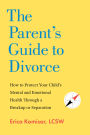 The Parent's Guide to Divorce: How to Protect Your Child's Mental and Emotional Health through a Breakup or Separation