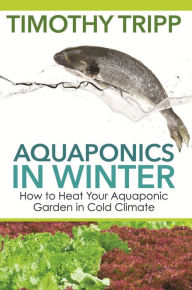 Title: Aquaponics in Winter: How to Heat Your Aquaponic Garden in Cold Climate, Author: Timothy Tripp