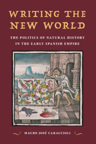 Title: Writing the New World: The Politics of Natural History in the Early Spanish Empire, Author: Mauro José Caraccioli