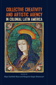 Title: Collective Creativity and Artistic Agency in Colonial Latin America, Author: Maya Stanfield-Mazzi