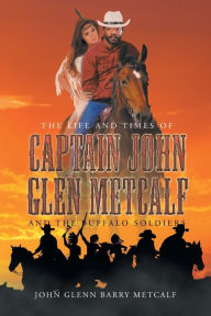 Title: The Life and Times of Captain John Glen Metcalf and the Buffalo Soldiers, Author: John Glenn Barry Metcalf