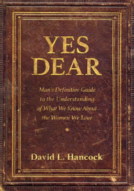 Title: Yes Dear: Man's Definitive Guide to the Understanding of What We Know About The Women We Love, Author: David L. Hancock