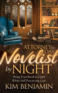 Title: Attorney by Day, Novelist by Night: Bring Your Book to Light While Still Practicing Law, Author: Kim Benjamin