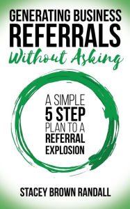 Title: Generating Business Referrals Without Asking: A Simple Five Step Plan to a Referral Explosion, Author: Stacey Brown Randall