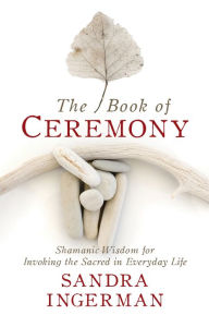 Title: The Book of Ceremony: Shamanic Wisdom for Invoking the Sacred in Everyday Life, Author: Sandra Ingerman MA