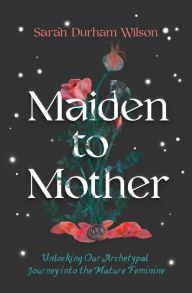 Title: Maiden to Mother: Unlocking Our Archetypal Journey into the Mature Feminine, Author: Sarah Durham Wilson