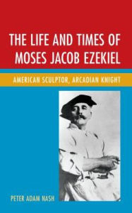 Title: The Life and Times of Moses Jacob Ezekiel: American Sculptor, Arcadian Knight, Author: Peter Adam Nash