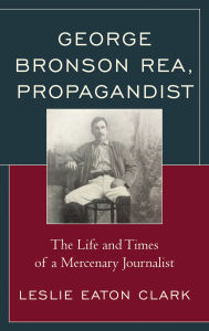Title: George Bronson Rea, Propagandist: The Life and Times of a Mercenary Journalist, Author: Leslie Eaton Clark
