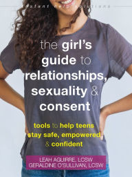 Title: The Girl's Guide to Relationships, Sexuality, and Consent: Tools to Help Teens Stay Safe, Empowered, and Confident, Author: Leah Aguirre LCSW