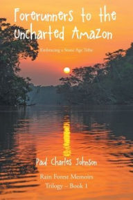 Title: Forerunners to the Uncharted Amazon: Embracing a Stone Age Tribe, Author: Paul Charles Johnson