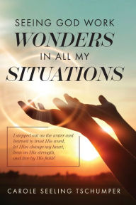 Title: Seeing God Work Wonders In All My Situations: I Stepped Out on the Water and Learned to Trust His Word, Let Him Change My Heart, Lean on His Strength, and Live by His Faith!, Author: Carole Seeling Tschumper