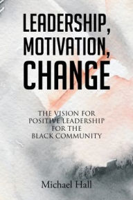 Title: Leadership, Motivation, Change: The Vision for Positive Leadership for the Black Community, Author: Michael Hall