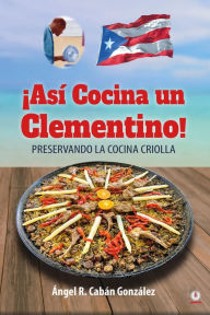 Title: ¡Así Cocina un Clementino!: Preservando la cocina criolla, Author: Ángel R. Cabán González