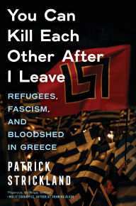 Title: You Can Kill Each Other After I Leave: Refugees, Fascism, and Bloodshed in Greece, Author: Patrick Strickland
