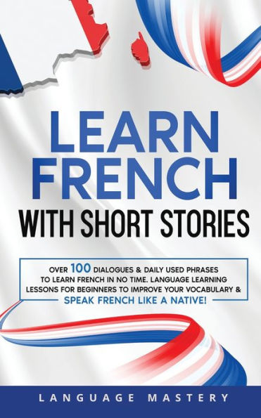 Learn French with Short Stories: Over 100 Dialogues & Daily Used Phrases to Learn French in no Time. Language Learning Lessons for Beginners to Improve Your Vocabulary & Speak French Like a Native!