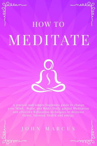 Title: How to Meditate: A Pratical and Simple Beginners Guide to Change Your Mind, Brain, and Body. Daily Guided Meditation and Effective Relaxation Techniques to Decrease Stress, Increase Health and Energy., Author: John Marcus
