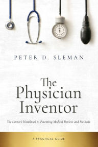 Title: The Physician Inventor: The Doctor's Handbook to Patenting Medical Devices and Methods, Author: Peter D Sleman