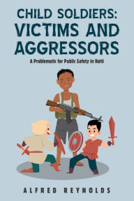 Title: Child Soldiers: Victims and Aggressors: A Problematic for Public Safety in Haiti, Author: Alfred Reynolds