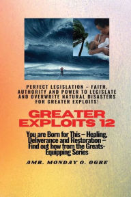 Title: Greater Exploits - 12 - Perfect Legislation - Faith, Authority and Power to LEGISLATE and OVERWRITE Natural disasters: You are Born for this! Healing, Deliverance and Restoration! Find out from the Greats!, Author: Ambassador Monday Ogwuojo Ogbe