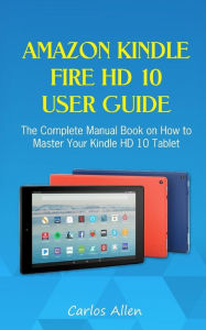 Title: Amazon Kindle Fire HD 10 User Guide: The Complete Manual Book on How to Master Your Kindle HD 10 Tablet, Author: Carlos Allen