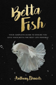 Title: Betta Fish: Your Complete Guide to Ensure You Give Your Betta the Best Life Possible, Author: Anthony Daniels