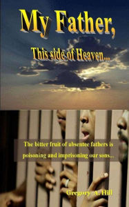 Title: My Father, This Side of Heaven...: The bitter pill of absentee fathers is poisoning and imprisoning our sons..., Author: Gregory a Hill
