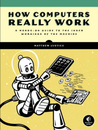 Title: How Computers Really Work: A Hands-On Guide to the Inner Workings of the Machine, Author: Matthew Justice