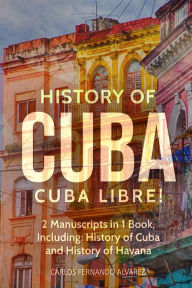 Title: History of Cuba: Cuba Libre! 2 Manuscripts in 1 Book, Including: History of Cuba and History of Havana, Author: Carlos Fernando Alvarez