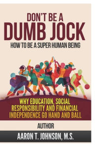 Title: Don't Be A Dumb Jock: How To Be A Super Human Being: Why Education, Social Responsibility and Financial Independence Go Hand and Ball, Author: Aaron Johnson