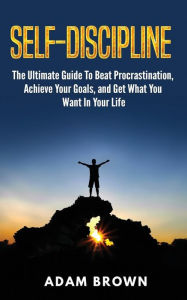 Title: Self-Discipline: The Ultimate Guide To Beat Procrastination, Achieve Your Goals, and Get What You Want In Your Life, Author: Adam Brown