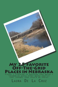 Title: My 25 Favorite Off-The- Grid Places in Nebraska: Places I traveled in Nebraska that weren't invaded by every other wacky tourist that thought they should go there!, Author: Laura De La Cruz