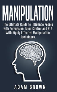 Title: Manipulation: The Ultimate Guide To Influence People with Persuasion, Mind Control and NLP With Highly Effective Manipulation Techniques, Author: Adam Brown