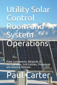 Title: Utility Solar Control Room and System Operations: Plant Components, Networks & Configuration, Grid Entities, Procedures and Industry Methods, Author: Paul Carter