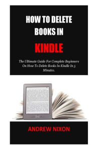 Title: How To Delete Books In Kindle: The Ultimate Guide For Complete Beginners On How To Delete Books In Kindle In 5 Minutes., Author: Andrew Nixon