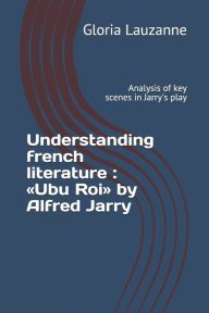 Title: Understanding french literature: Ubu Roi by Alfred Jarry: Analysis of key scenes in Jarry's play, Author: Gloria Lauzanne