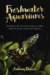 Title: Freshwater Aquariums: Properly Set Up Your Tank & Learn How to Make Your Fish Thrive, Author: Anthony Daniels