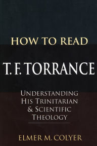 Title: How To Read T. F. Torrance: Understanding His Trinitarian and Scientific Theology, Author: Elmer M. Colyer